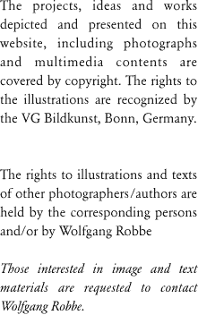 Die in dieser Site abgebildeten Fotografien von Werken Wolfgang Robbes unterliegen dem Copyright, die Rechte für die Abbildungen werden von der VG Bildkunst, Bonn, wahrgenommen.